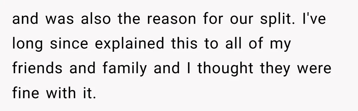 and was also the reason for our split. I've long since explained this to all of my friends and family and I thought they were fine with it.