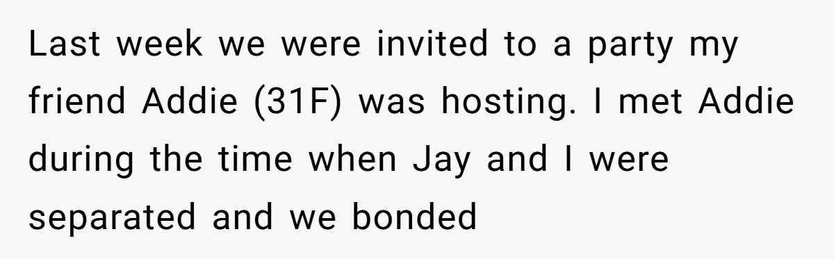 Last week we were invited to a party my friend Addie (31F) was hosting. I met Addie during the time when Jay and I were separated and we bonded