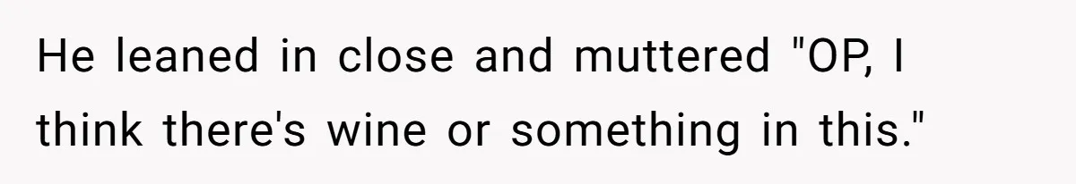 He leaned in close and muttered "OP, I think there's wine or something in this."