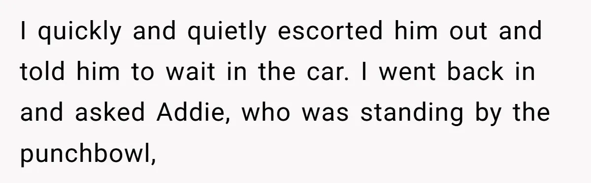 I quickly and quietly escorted him out and told him to wait in the car. I went back in and asked Addie, who was standing by the punchbowl,