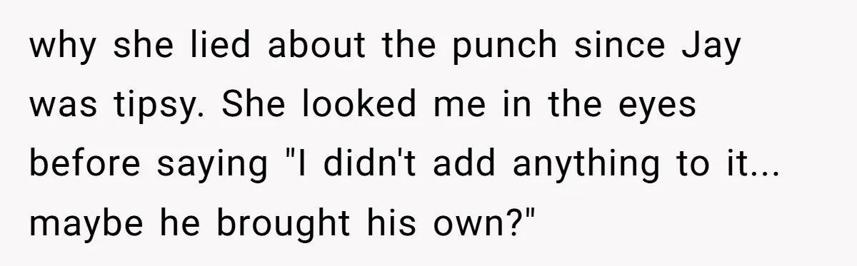 why she lied about the punch since Jay was tipsy. She looked me in the eyes before saying "I didn't add anything to it... maybe he brought his own?"