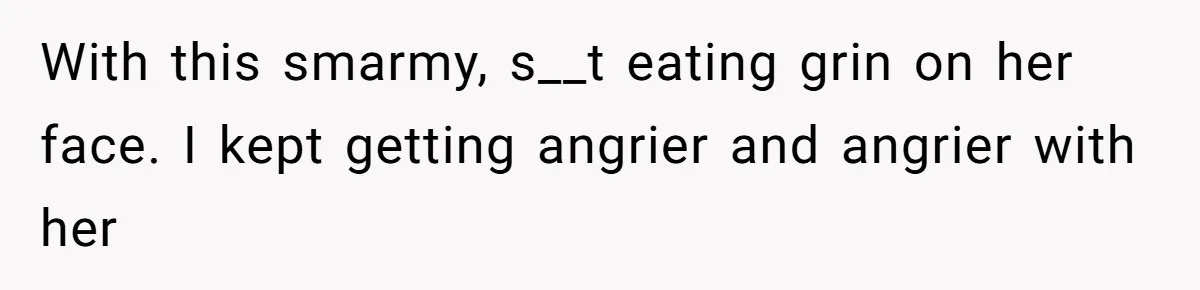 With this smarmy, s__t eating grin on her face. I kept getting angrier and angrier with her