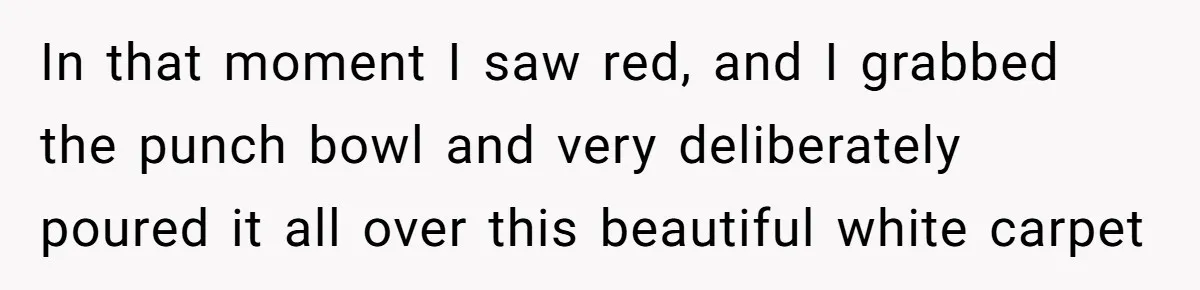 In that moment I saw red, and I grabbed the punch bowl and very deliberately poured it all over this beautiful white carpet