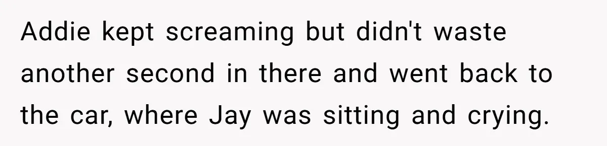 Addie kept screaming but didn't waste another second in there and went back to the car, where Jay was sitting and crying.