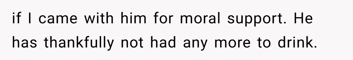 if I came with him for moral support. He has thankfully not had any more to drink.