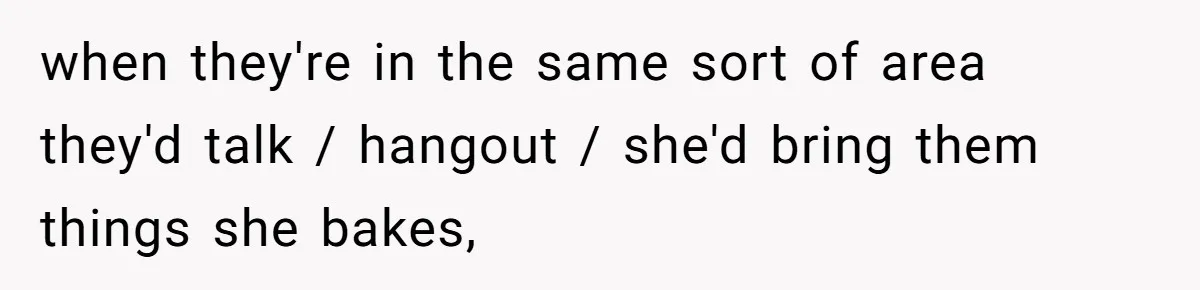 when they're in the same sort of area they'd talk / hangout / she'd bring them things she bakes,