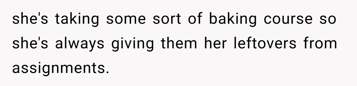 she's taking some sort of baking course so she's always giving them her leftovers from assignments.