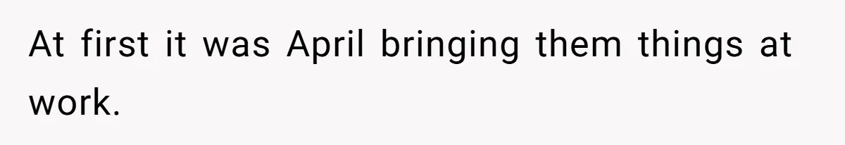 At first it was April bringing them things at work.