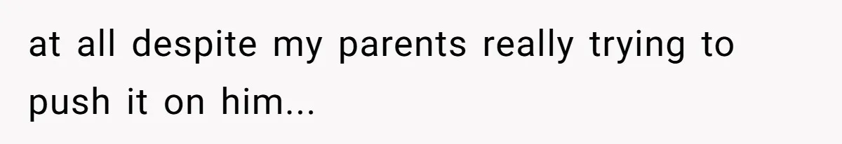 at all despite my parents really trying to push it on him...