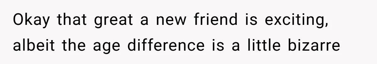 Okay that great a new friend is exciting, albeit the age difference is a little bizarre