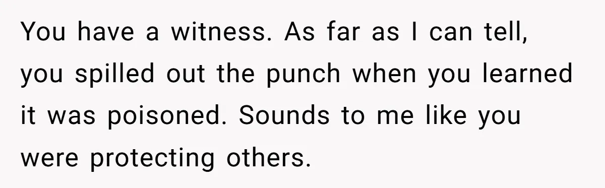 You have a witness. As far as I can tell, you spilled out the punch when you learned it was poisoned. Sounds to me like you were protecting others.