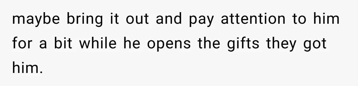 maybe bring it out and pay attention to him for a bit while he opens the gifts they got him.