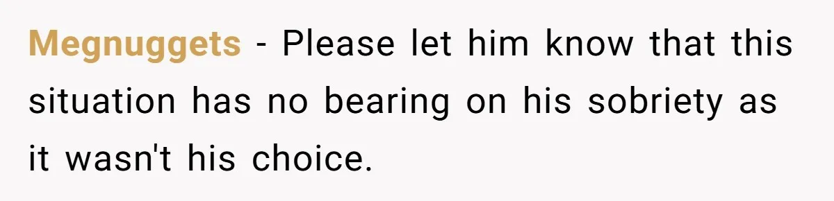 Megnuggets − Please let him know that this situation has no bearing on his sobriety as it wasn't his choice.