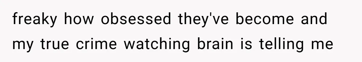 freaky how obsessed they've become and my true crime watching brain is telling me
