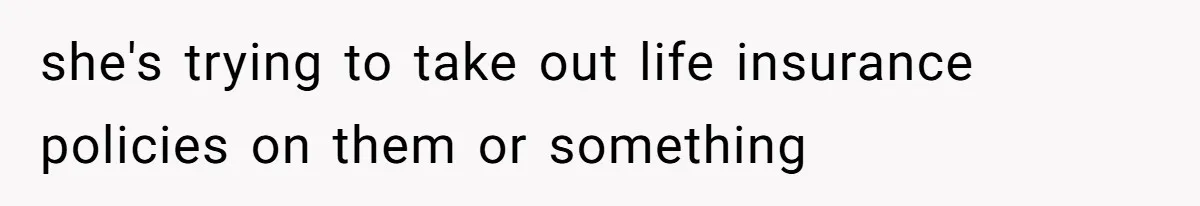 she's trying to take out life insurance policies on them or something