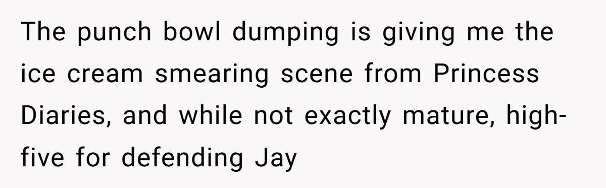 The punch bowl dumping is giving me the ice cream smearing scene from Princess Diaries, and while not exactly mature, high-five for defending Jay