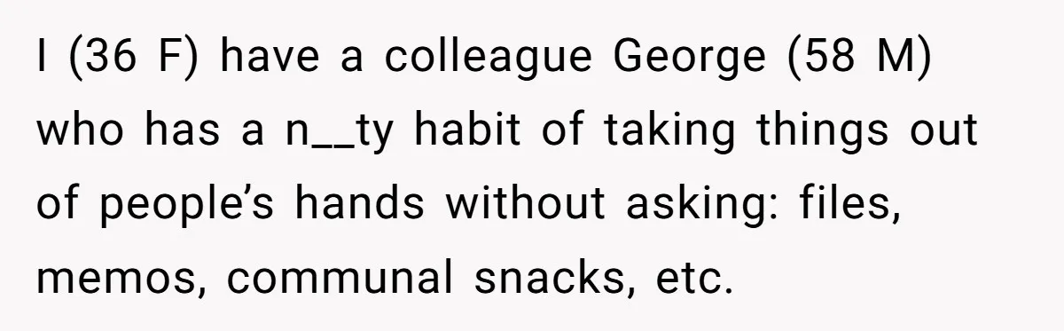 He Kept Snatching Things Out of People’s Hands, So She Finally Snatched Back I (36 F) have a colleague George (58 M) who has a n__ty habit of taking things out of people’s hands without asking: files, memos, communal snacks, etc.