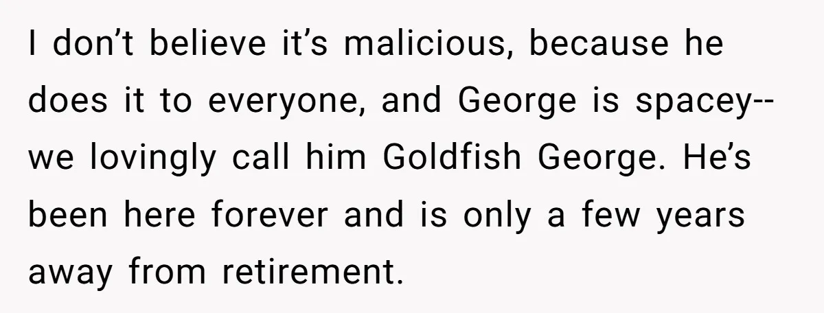 He Kept Snatching Things Out of People’s Hands, So She Finally Snatched Back I don’t believe it’s malicious, because he does it to everyone, and George is spacey--we lovingly call him Goldfish George. He’s been here forever and is only a few years...