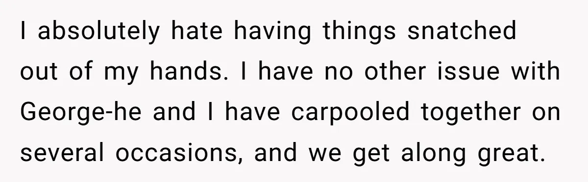 He Kept Snatching Things Out of People’s Hands, So She Finally Snatched Back I absolutely hate having things snatched out of my hands. I have no other issue with George-he and I have carpooled together on several occasions, and we get along great.