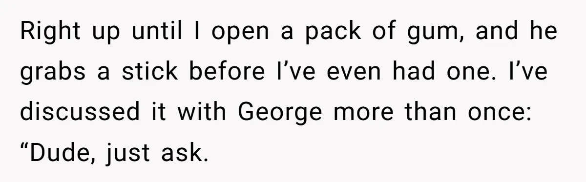 He Kept Snatching Things Out of People’s Hands, So She Finally Snatched Back Right up until I open a pack of gum, and he grabs a stick before I’ve even had one. I’ve discussed it with George more than once: “Dude, just ask.
