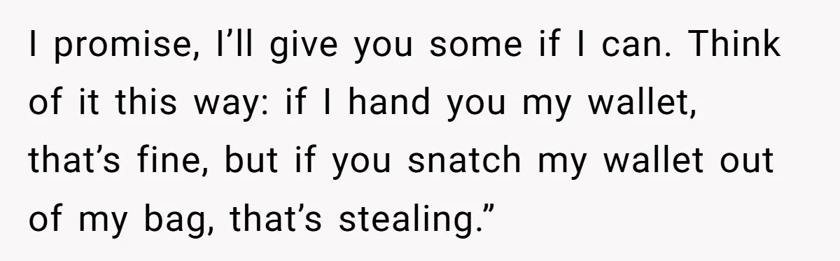 He Kept Snatching Things Out of People’s Hands, So She Finally Snatched Back I promise, I’ll give you some if I can. Think of it this way: if I hand you my wallet, that’s fine, but if you snatch my wallet out of...
