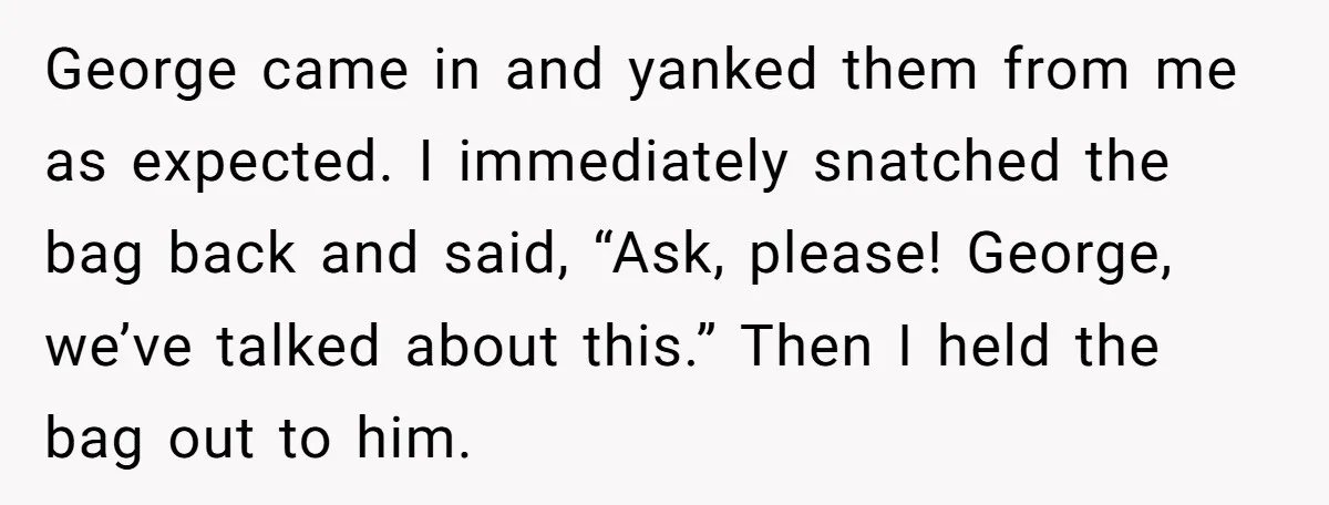 He Kept Snatching Things Out of People’s Hands, So She Finally Snatched Back George came in and yanked them from me as expected. I immediately snatched the bag back and said, “Ask, please! George, we’ve talked about this.” Then I held the bag...