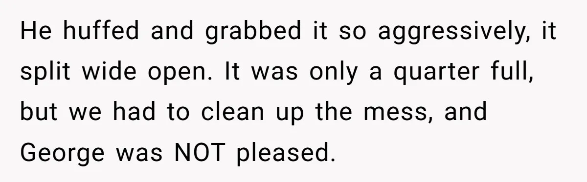 He Kept Snatching Things Out of People’s Hands, So She Finally Snatched Back He huffed and grabbed it so aggressively, it split wide open. It was only a quarter full, but we had to clean up the mess, and George was NOT pleased.