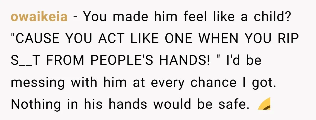 He Kept Snatching Things Out of People’s Hands, So She Finally Snatched Back owaikeia − You made him feel like a child? "CAUSE YOU ACT LIKE ONE WHEN YOU RIP S__T FROM PEOPLE'S HANDS! " I'd be messing with him at every chance...