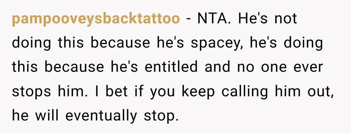He Kept Snatching Things Out of People’s Hands, So She Finally Snatched Back pampooveysbacktattoo − NTA. He's not doing this because he's spacey, he's doing this because he's entitled and no one ever stops him. I bet if you keep calling him out,...