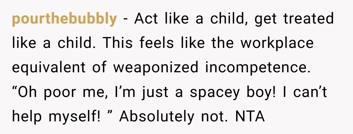 He Kept Snatching Things Out of People’s Hands, So She Finally Snatched Back pourthebubbly − Act like a child, get treated like a child. This feels like the workplace equivalent of weaponized incompetence. “Oh poor me, I’m just a spacey boy! I can’t...