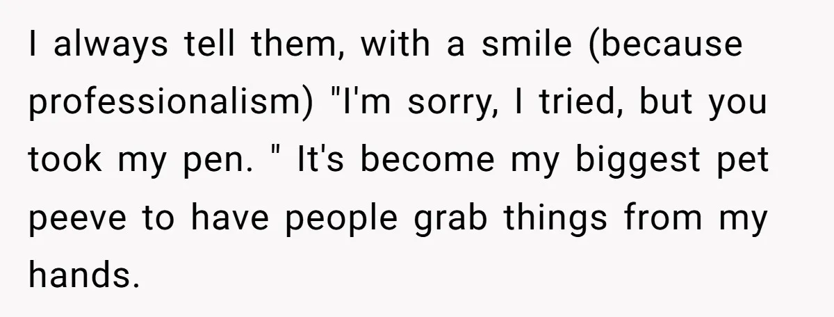 He Kept Snatching Things Out of People’s Hands, So She Finally Snatched Back I always tell them, with a smile (because professionalism) "I'm sorry, I tried, but you took my pen. " It's become my biggest pet peeve to have people grab things...