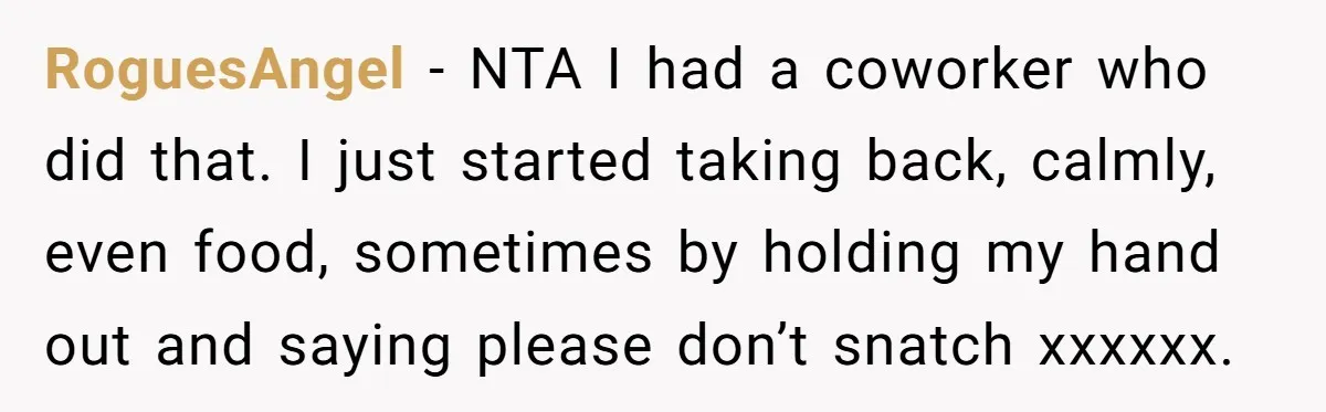 He Kept Snatching Things Out of People’s Hands, So She Finally Snatched Back RoguesAngel − NTA I had a coworker who did that. I just started taking back, calmly, even food, sometimes by holding my hand out and saying please don’t snatch xxxxxx.