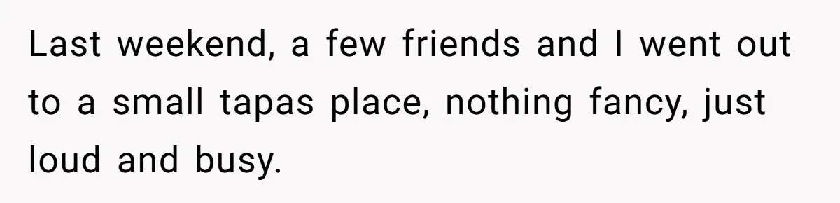 Last weekend, a few friends and I went out to a small tapas place, nothing fancy, just loud and busy.