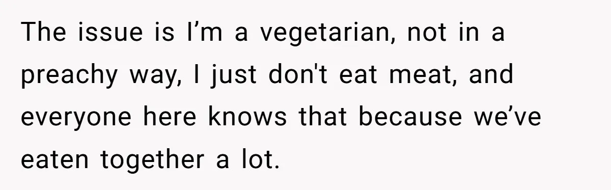 The issue is I’m a vegetarian, not in a preachy way, I just don't eat meat, and everyone here knows that because we’ve eaten together a lot.