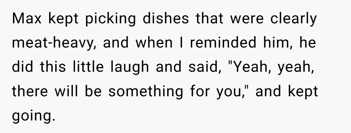 Max kept picking dishes that were clearly meat-heavy, and when I reminded him, he did this little laugh and said, "Yeah, yeah, there will be something for you," and kept...