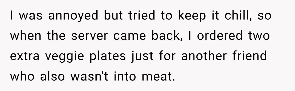 I was annoyed but tried to keep it chill, so when the server came back, I ordered two extra veggie plates just for another friend who also wasn't into meat.