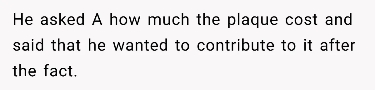 He asked A how much the plaque cost and said that he wanted to contribute to it after the fact.