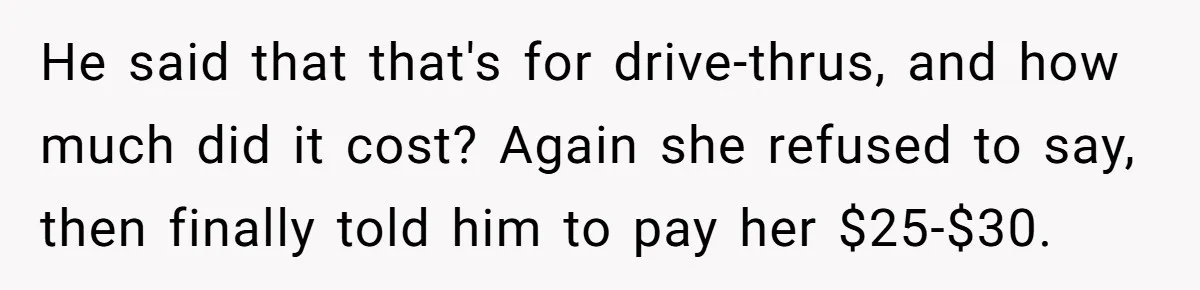 He said that that's for drive-thrus, and how much did it cost? Again she refused to say, then finally told him to pay her $25-$30.