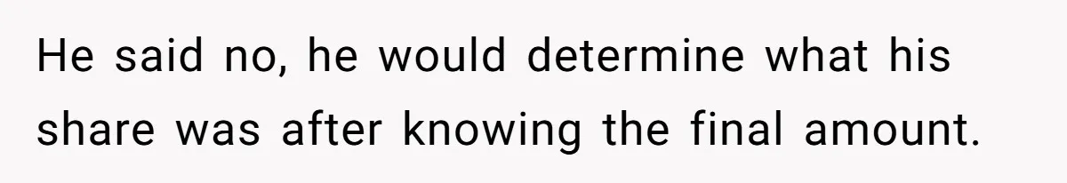 He said no, he would determine what his share was after knowing the final amount.