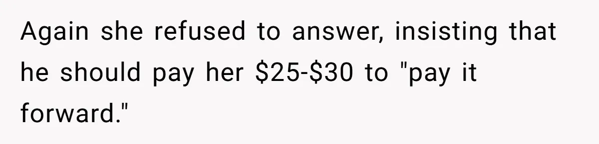 Again she refused to answer, insisting that he should pay her $25-$30 to "pay it forward."