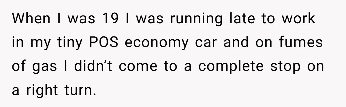 When I was 19 I was running late to work in my tiny POS economy car and on fumes of gas I didn’t come to a complete stop on a...