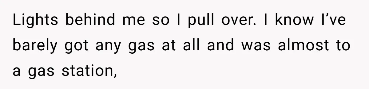 Lights behind me so I pull over. I know I’ve barely got any gas at all and was almost to a gas station,