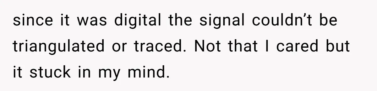 since it was digital the signal couldn’t be triangulated or traced. Not that I cared but it stuck in my mind.