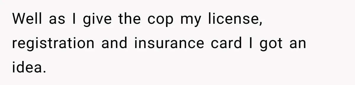 Well as I give the cop my license, registration and insurance card I got an idea.