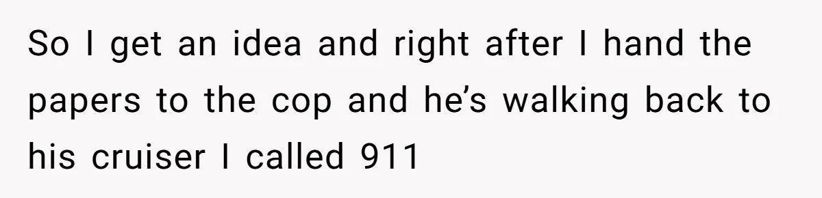 So I get an idea and right after I hand the papers to the cop and he’s walking back to his cruiser I called 911