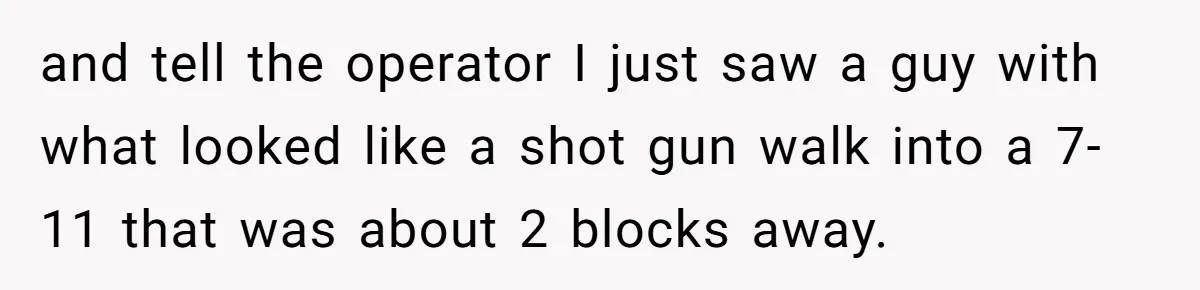 and tell the operator I just saw a guy with what looked like a shot gun walk into a 7-11 that was about 2 blocks away.