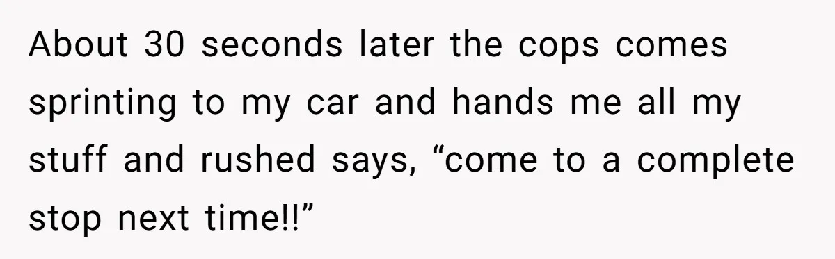 About 30 seconds later the cops comes sprinting to my car and hands me all my stuff and rushed says, “come to a complete stop next time!!”