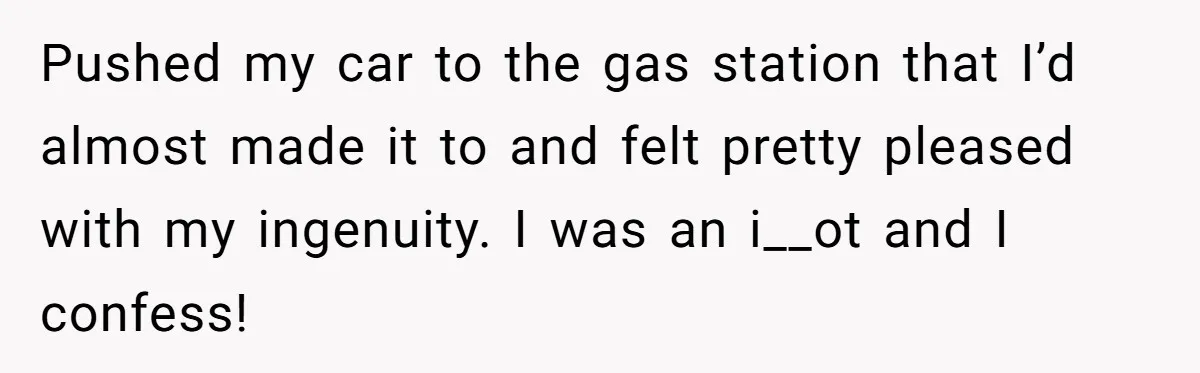 Pushed my car to the gas station that I’d almost made it to and felt pretty pleased with my ingenuity. I was an i__ot and I confess!
