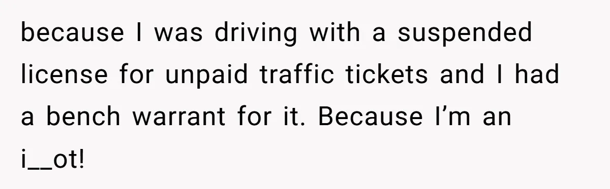 because I was driving with a suspended license for unpaid traffic tickets and I had a bench warrant for it. Because I’m an i__ot!