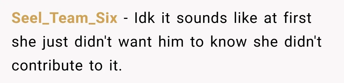 Seel_Team_Six − Idk it sounds like at first she just didn't want him to know she didn't contribute to it.